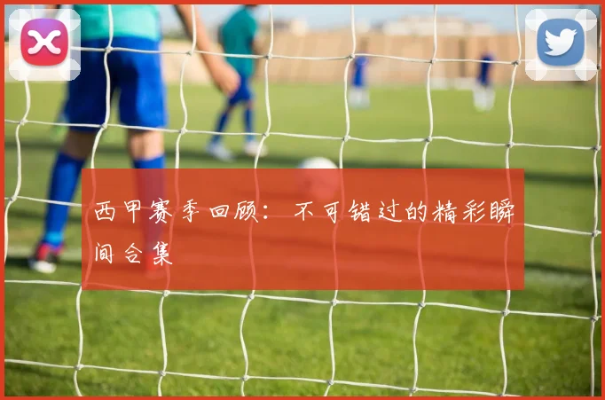 西甲赛季回顾：不可错过的精彩瞬间合集