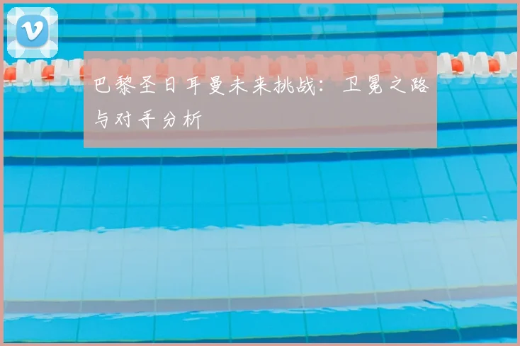 巴黎圣日耳曼未来挑战：卫冕之路与对手分析