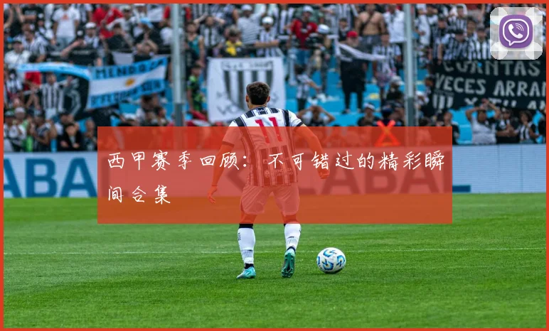 西甲赛季回顾：不可错过的精彩瞬间合集
